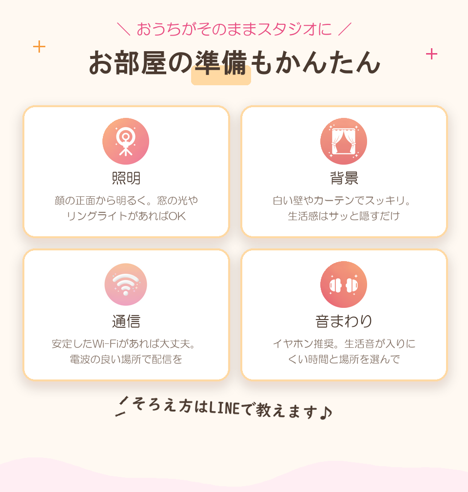 おうちがそのままスタジオに。お部屋の準備もかんたん：照明は顔の正面から明るく（窓の光やリングライト）、背景は白い壁やカーテンでスッキリ、通信は安定したWi-Fi、音まわりはイヤホン推奨。そろえ方はLINEで教えます